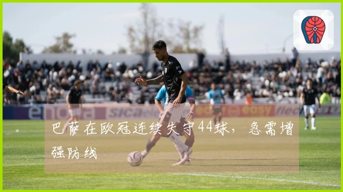 巴萨在欧冠连续失守44球，急需增强防线