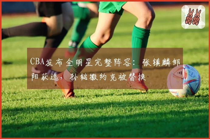 CBA发布全明星完整阵容：张镇麟邹阳获选，孙铭徽约克被替换