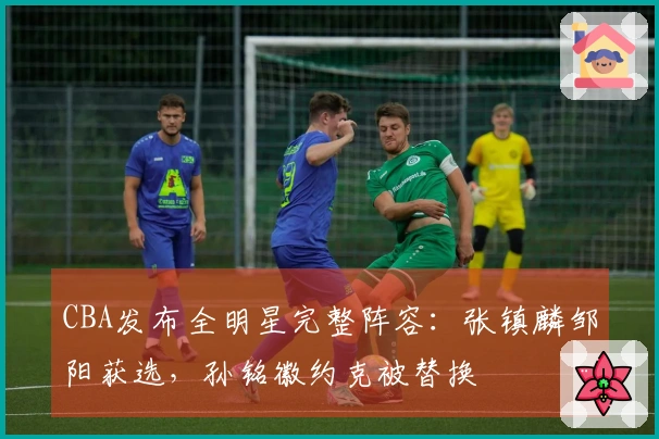 CBA发布全明星完整阵容：张镇麟邹阳获选，孙铭徽约克被替换