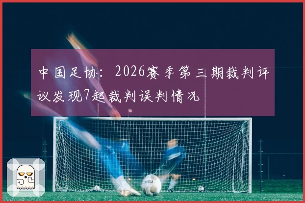 中国足协：2026赛季第三期裁判评议发现7起裁判误判情况