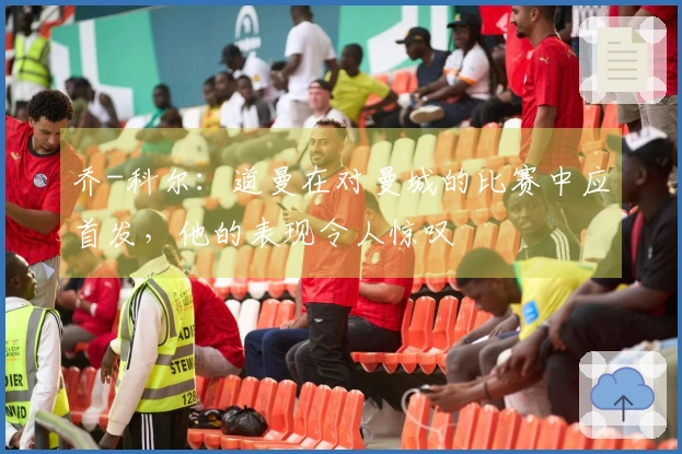 乔-科尔：道曼在对曼城的比赛中应首发，他的表现令人惊叹