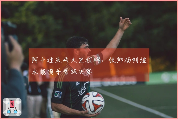 阿卡迎来两大里程碑，张帅杨钊煊未能携手晋级决赛