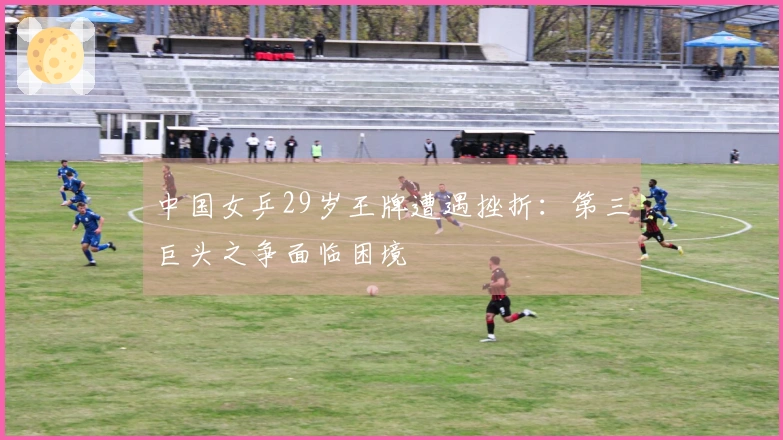 中国女乒29岁王牌遭遇挫折：第三巨头之争面临困境