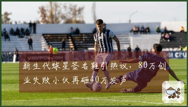 新生代球星签名鞋引热议，80万创业失败小伙再砸40万发声