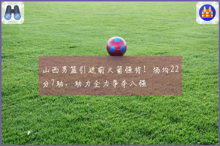 山西男篮引进前火箭强将！场均22分7助，助力全力争夺八强