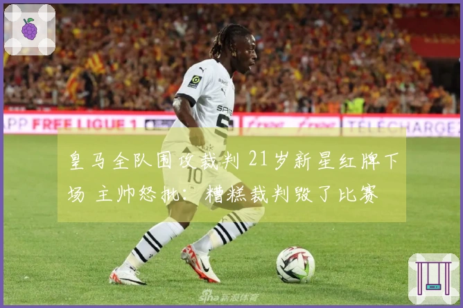 皇马全队围攻裁判 21岁新星红牌下场 主帅怒批：糟糕裁判毁了比赛