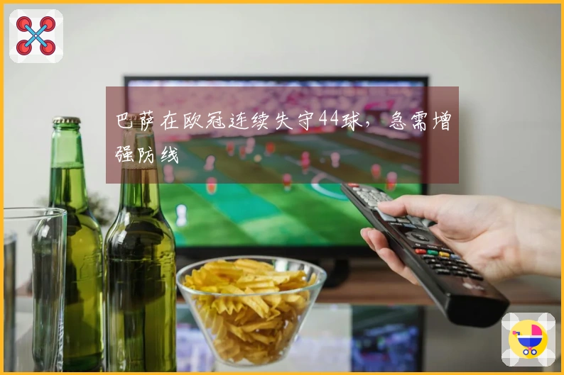 巴萨在欧冠连续失守44球，急需增强防线