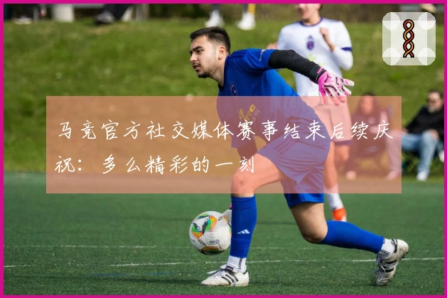 马竞官方社交媒体赛事结束后续庆祝：多么精彩的一刻