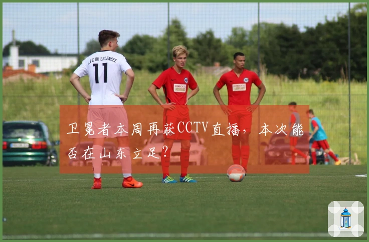卫冕者本周再获CCTV直播，本次能否在山东立足？