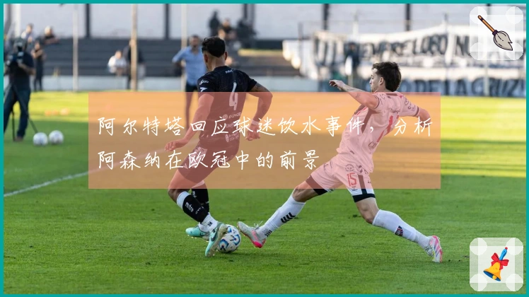 阿尔特塔回应球迷饮水事件，分析阿森纳在欧冠中的前景