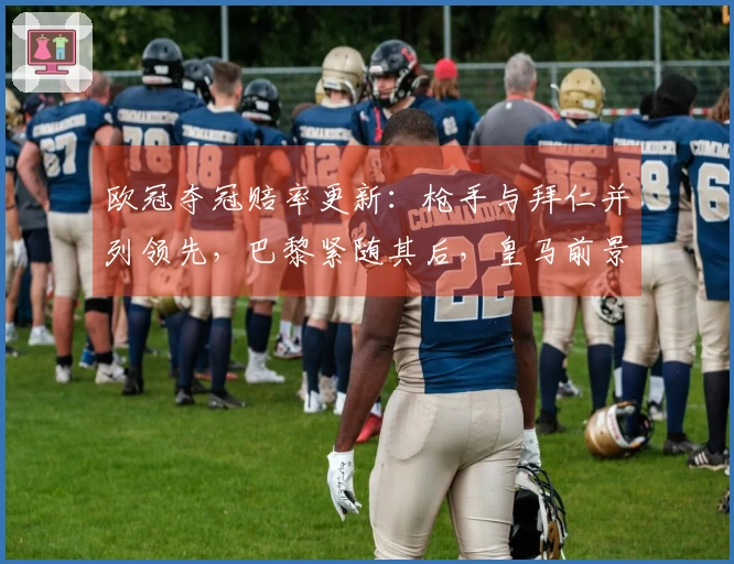 欧冠夺冠赔率更新：枪手与拜仁并列领先，巴黎紧随其后，皇马前景堪忧
