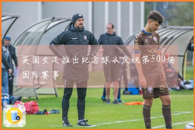 英国女足推出纪念球衣庆祝第500场国际赛事