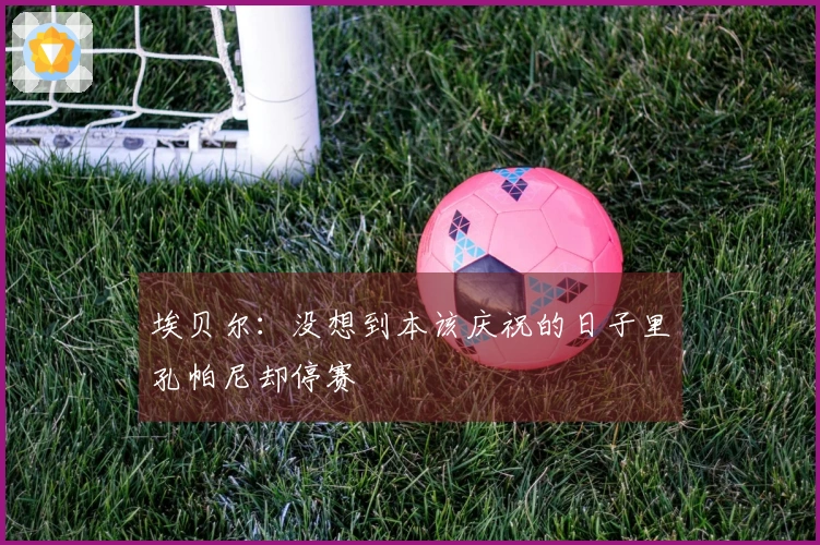 埃贝尔：没想到本该庆祝的日子里孔帕尼却停赛