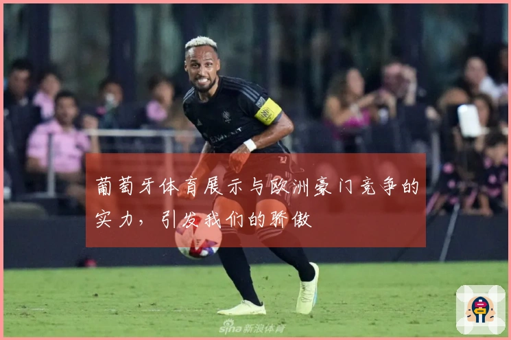 葡萄牙体育展示与欧洲豪门竞争的实力，引发我们的骄傲
