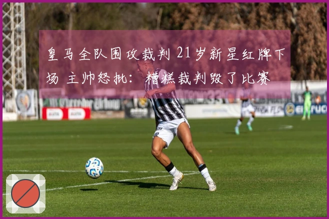 皇马全队围攻裁判 21岁新星红牌下场 主帅怒批：糟糕裁判毁了比赛