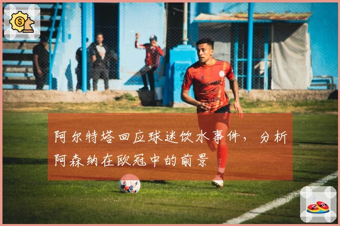 阿尔特塔回应球迷饮水事件，分析阿森纳在欧冠中的前景