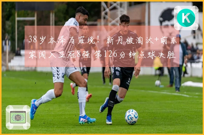 38岁本泽马窘境！新月被淘汰+前东家闯入亚冠8强 第126分钟点球决胜