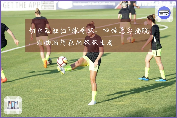 切尔西狂扫7球晋级，四强悬念揭晓，利物浦阿森纳双双出局